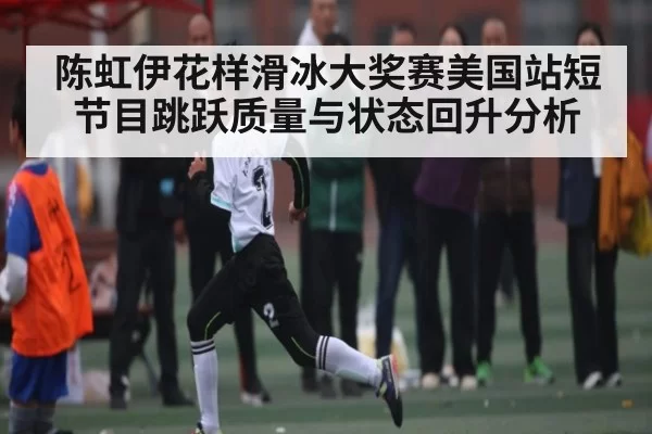 陈虹伊花样滑冰大奖赛美国站短节目跳跃质量与状态回升分析