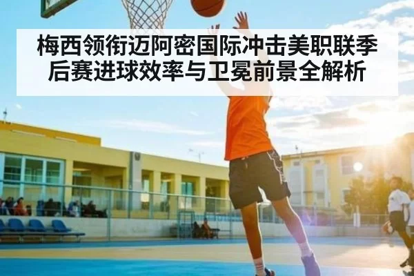 梅西领衔迈阿密国际冲击美职联季后赛进球效率与卫冕前景全解析
